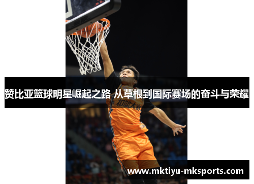 赞比亚篮球明星崛起之路 从草根到国际赛场的奋斗与荣耀