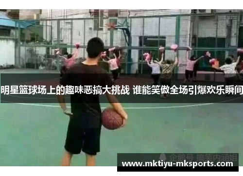 明星篮球场上的趣味恶搞大挑战 谁能笑傲全场引爆欢乐瞬间