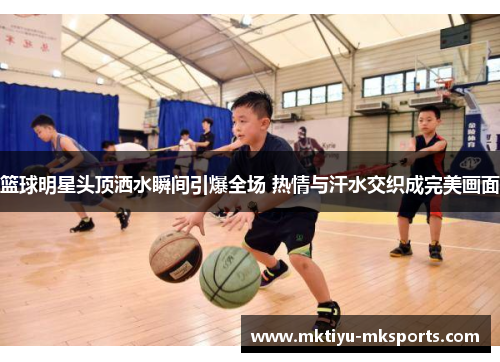 篮球明星头顶洒水瞬间引爆全场 热情与汗水交织成完美画面